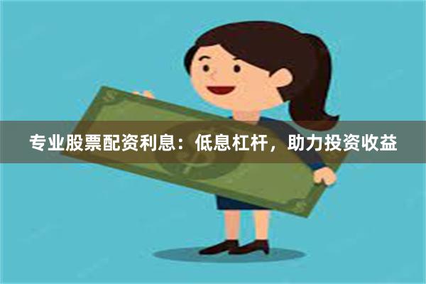 专业股票配资利息：低息杠杆，助力投资收益