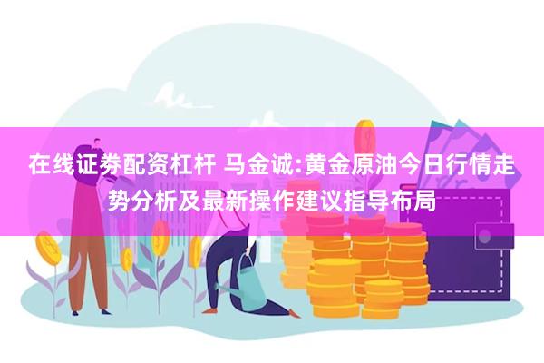 在线证劵配资杠杆 马金诚:黄金原油今日行情走势分析及最新操作建议指导布局