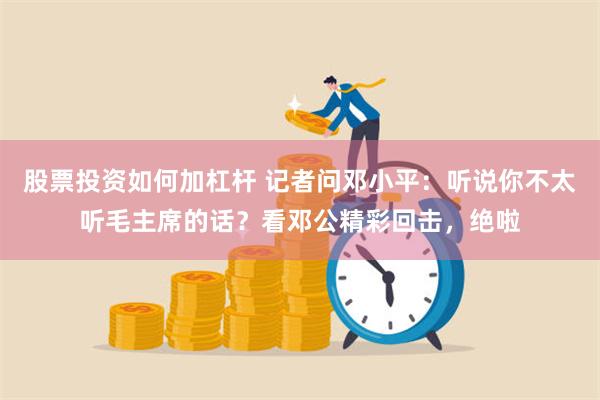 股票投资如何加杠杆 记者问邓小平：听说你不太听毛主席的话？看邓公精彩回击，绝啦