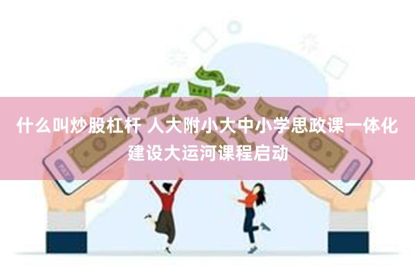 什么叫炒股杠杆 人大附小大中小学思政课一体化建设大运河课程启动