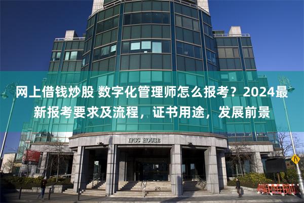 网上借钱炒股 数字化管理师怎么报考？2024最新报考要求及流程，证书用途，发展前景