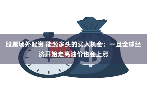 股票场外配资 能源多头的买入机会：一旦全球经济开始走高油价也会上涨