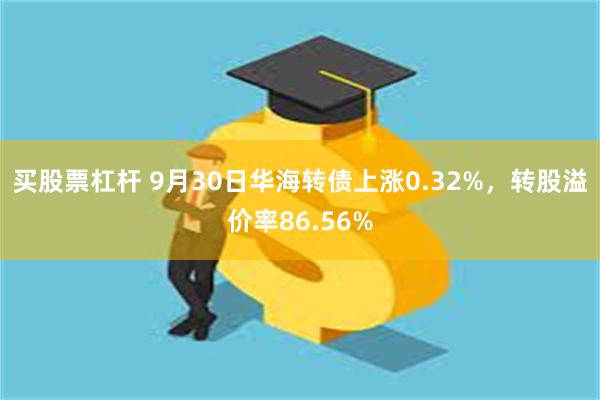 买股票杠杆 9月30日华海转债上涨0.32%，转股溢价率86.56%