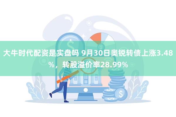 大牛时代配资是实盘吗 9月30日奥锐转债上涨3.48%，转股溢价率28.99%