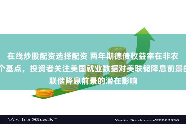 在线炒股配资选择配资 两年期德债收益率在非农日涨超12个基点，投资者关注美国就业数据对美联储降息前景的潜在影响