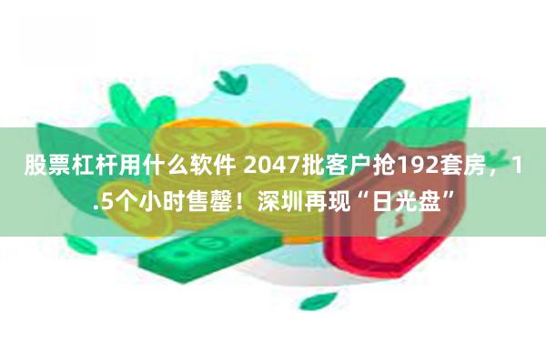 股票杠杆用什么软件 2047批客户抢192套房，1.5个小时售罄！深圳再现“日光盘”