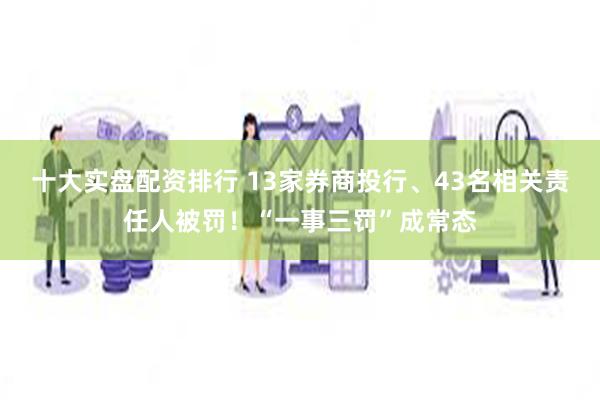 十大实盘配资排行 13家券商投行、43名相关责任人被罚！“一事三罚”成常态