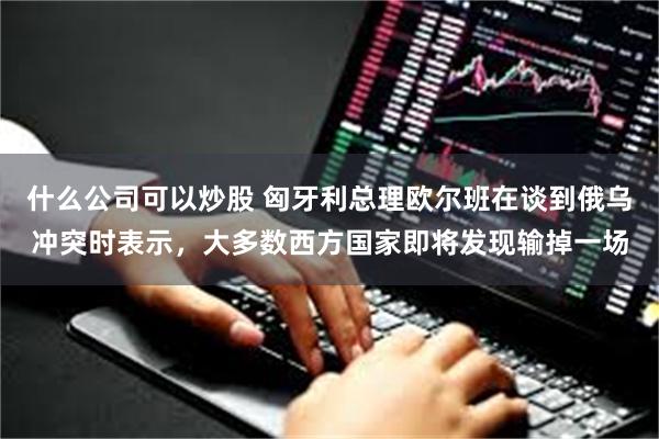 什么公司可以炒股 匈牙利总理欧尔班在谈到俄乌冲突时表示，大多数西方国家即将发现输掉一场