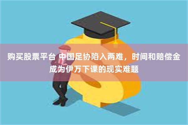 购买股票平台 中国足协陷入两难，时间和赔偿金成为伊万下课的现实难题