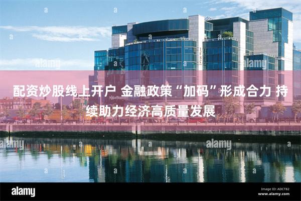 配资炒股线上开户 金融政策“加码”形成合力 持续助力经济高质量发展