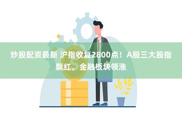 炒股配资最新 沪指收复2800点！A股三大股指飘红，金融板块领涨