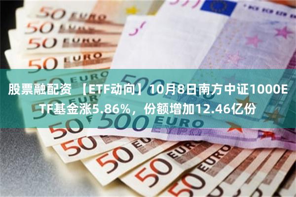 股票融配资 【ETF动向】10月8日南方中证1000ETF基金涨5.86%，份额增加12.46亿份