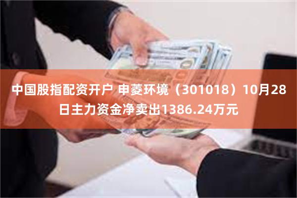 中国股指配资开户 申菱环境（301018）10月28日主力资金净卖出1386.24万元