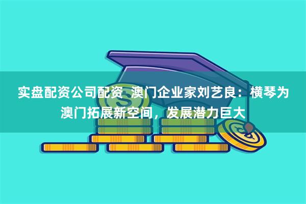 实盘配资公司配资  澳门企业家刘艺良：横琴为澳门拓展新空间，发展潜力巨大