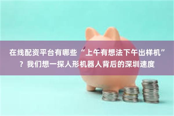 在线配资平台有哪些 “上午有想法下午出样机”？我们想一探人形机器人背后的深圳速度