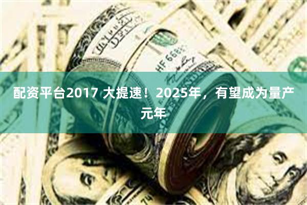 配资平台2017 大提速！2025年，有望成为量产元年