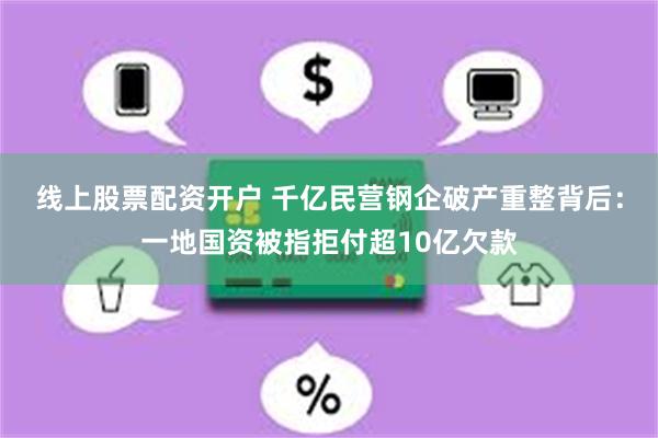 线上股票配资开户 千亿民营钢企破产重整背后：一地国资被指拒付超10亿欠款