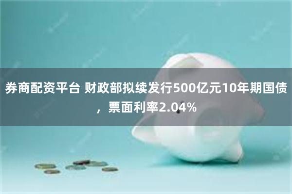 券商配资平台 财政部拟续发行500亿元10年期国债，票面利率2.04%