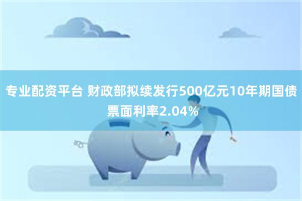 专业配资平台 财政部拟续发行500亿元10年期国债 票面利率2.04%