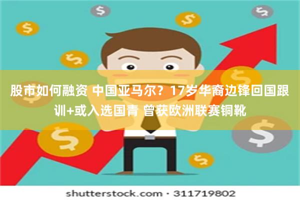 股市如何融资 中国亚马尔？17岁华裔边锋回国跟训+或入选国青 曾获欧洲联赛铜靴