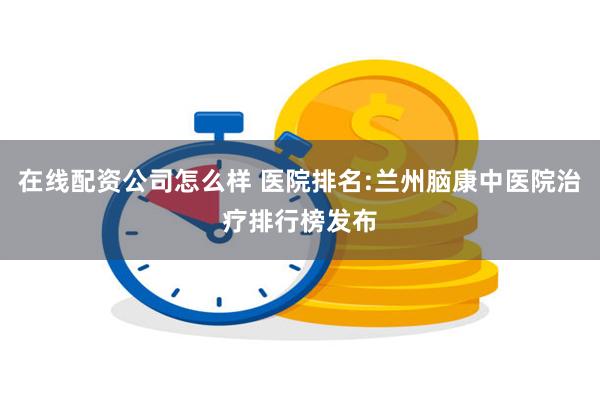 在线配资公司怎么样 医院排名:兰州脑康中医院治疗排行榜发布