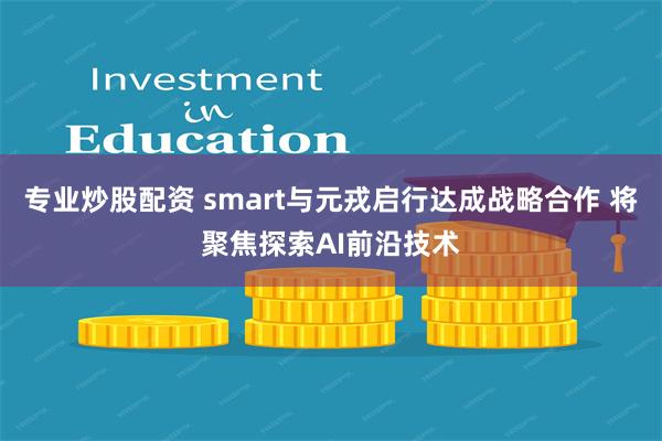 专业炒股配资 smart与元戎启行达成战略合作 将聚焦探索AI前沿技术