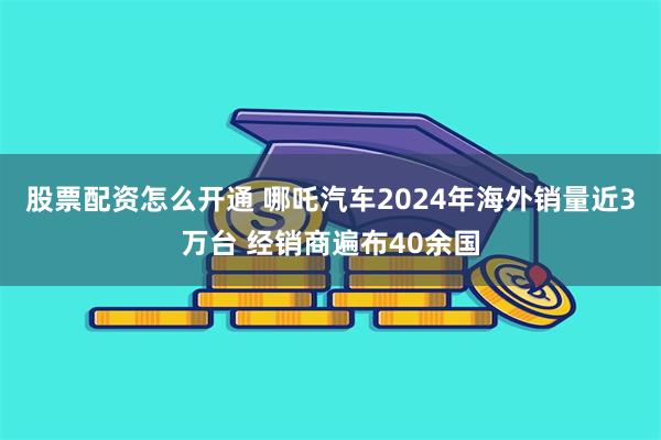 股票配资怎么开通 哪吒汽车2024年海外销量近3万台 经销商遍布40余国