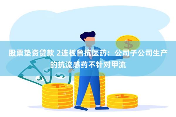 股票垫资贷款 2连板鲁抗医药：公司子公司生产的抗流感药不针对甲流