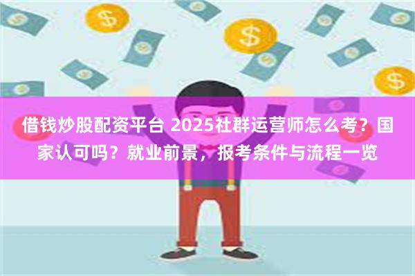 借钱炒股配资平台 2025社群运营师怎么考？国家认可吗？就业前景，报考条件与流程一览