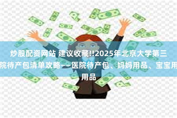 炒股配资网站 建议收藏!!2025年北京大学第三医院待产包清单攻略——医院待产包、妈妈用品、宝宝用品