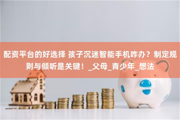 配资平台的好选择 孩子沉迷智能手机咋办？制定规则与倾听是关键！_父母_青少年_想法