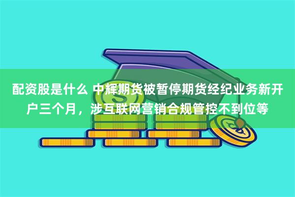 配资股是什么 中辉期货被暂停期货经纪业务新开户三个月，涉互联网营销合规管控不到位等