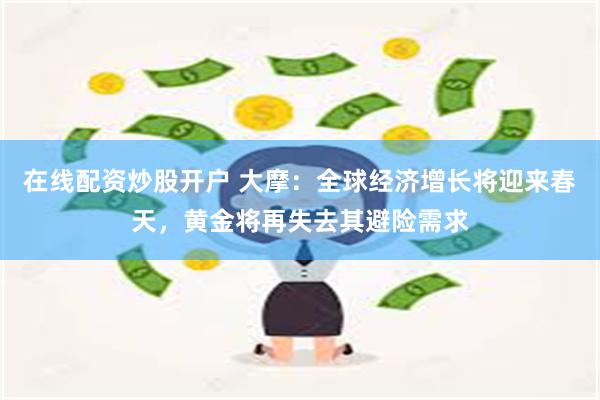 在线配资炒股开户 大摩：全球经济增长将迎来春天，黄金将再失去其避险需求